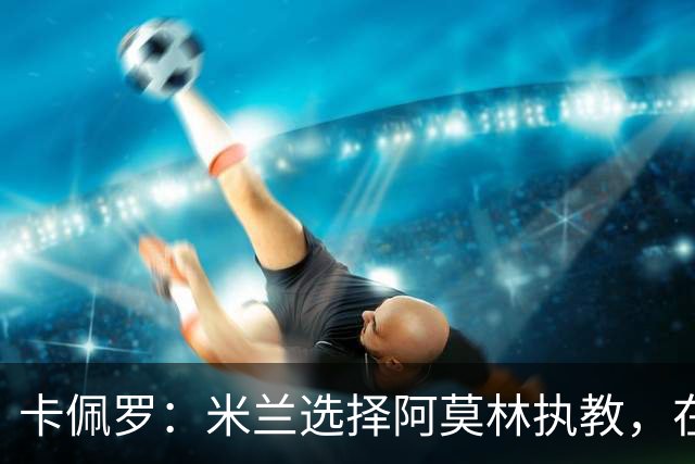 卡佩罗：米兰选择阿莫林执教，在我看来完全像是听天由命、碰运气